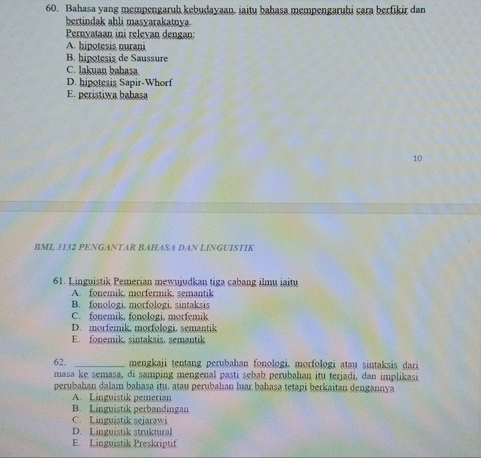 Bahasa yang mempengaruh kebudayaan, iaitu bahasa mempengaruhi cara berfikir dan
bertindak ahli masyarakatnya.
Pernyataan ini releyan dengan:
A. hipotesis nurani
B. hipotesis de Saussure
C. lakuan bahasa
D. hipotesis Sapir-Whorf
E. peristiwa bahasa
10
BML 3132 PENGANTAR BAHASA DAN LINGUISTIK
61. Linguistik Pemerian mewujudkan tiga cabang ilmu iaitu
A. fonemik, morfermik, semantik
B. fonologi, morfologi, sintaksis
C. fonemik, fonologi, morfemik
D. morfemik, morfologi, semantik
E. fonemik, sintaksis, semantik
62. _mengkaji tentang perubahan fonologi. morfologi atau sintaksis dari
masa ke semasa, di samping mengenal pasti sebab perubahan itu teriadi, dan implikasi
perubahan dalam bahasa itu. atau perubahan luar bahasa tetapi berkaitan dengannya
A. Linguistik pemerian
B. Linguistik perbandingan
C. Linguistik sejarawi
D. Linguistik struktural
E. Linguistik Preskriptif