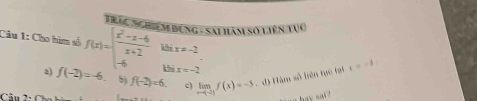 Tinc nghệ m Đung - Sai hàm số liên tục
Câu 1: Cho hìm số f(x)=beginarrayl  (x^2-x-6)/x+2  -6endarray. khi x!= -2 x==a
khi x=-2
a) f(-2)=-6. 6) f(-2)=6. c) limlimits _xto (-2)f(x)=-5 d) Hàm số liên tục tại
Câu 2: Ch a hay sai ?