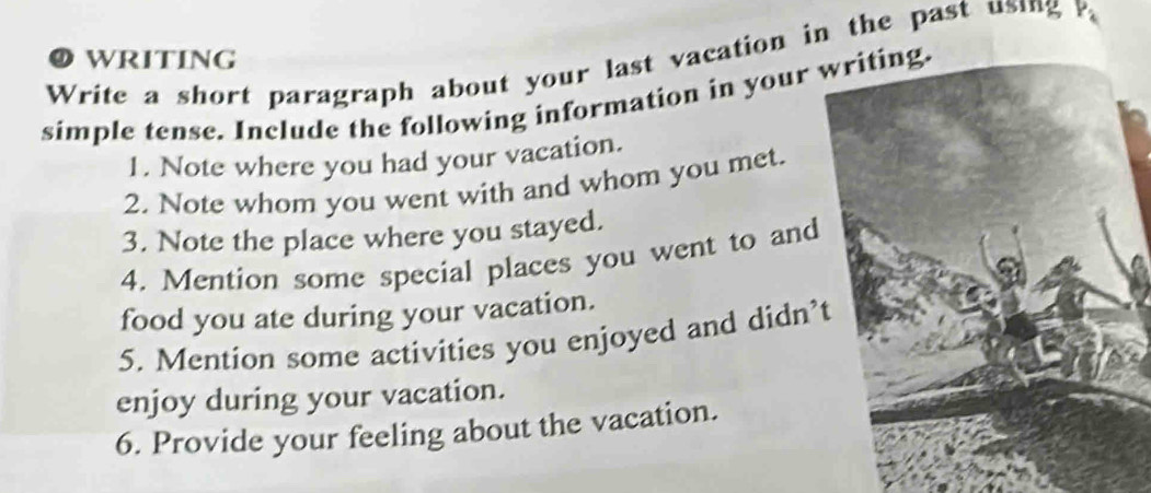 Write a short paragraph about your last vacation in the past using P O WRITING 
simple tense. Include the following information in your 
1. Note where you had your vacation. 
2. Note whom you went with and whom you met. 
3. Note the place where you stayed. 
4. Mention some special places you went to and 
food you ate during your vacation. 
5. Mention some activities you enjoyed and didn’ 
enjoy during your vacation. 
6. Provide your feeling about the vacation.