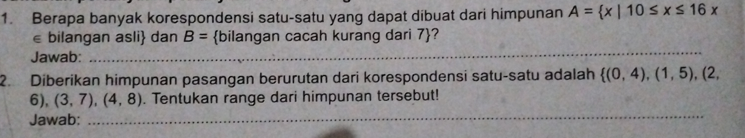 Berapa banyak korespondensi satu-satu yang dapat dibuat dari himpunan A= x|10≤ x≤ 16x
€ bilangan asli dan B= bilangan cacah kurang dari 7 ? 
Jawab:_ 
_ 
2. Diberikan himpunan pasangan berurutan dari korespondensi satu-satu adalah  (0,4),(1,5) , (2,
6), (3,7),(4,8). Tentukan range dari himpunan tersebut! 
Jawab: 
_