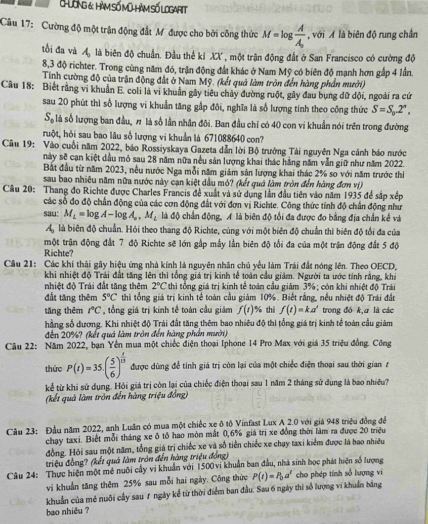 CHƯÔNG 6: HàM SỐ Mũ-HàM SỐ LOGARIT
Câu 17: Cường độ một trận động đất M được cho bởi công thức M=log frac AA_0 , với Á là biên độ rung chấn
tối đa và A_0 là biên độ chuẩn. Đầu thế kỉ XX , một trận động đất ở San Francisco có cường độ
8,3 độ richter. Trong cùng năm đó, trận động đất khác ở Nam Mỹ có biên độ mạnh hơn gấp 4 lần.
Tính cường độ của trận động đất ở Nam Mỹ. (kết quả làm tròn đến hàng phần mười)
Câu 18: Biết rằng vi khuẩn E. coli là vi khuẩn gây tiêu chảy đường ruột, gây đau bụng dữ dội, ngoài ra cứ
sau 20 phút thì số lượng vi khuẩn tăng gấp đôi, nghĩa là số lượng tính theo công thức S=S_0.2^n,
S_0 là số lượng ban đầu, n là số lần nhân đôi. Ban đầu chỉ có 40 con vi khuẩn nói trên trong đường
huột, hỏi sau bao lâu số lượng vi khuẩn là 671088640 con?
Câu 19: Vào cuối năm 2022, báo Rossiyskaya Gazeta dẫn lời Bộ trưởng Tài nguyên Nga cảnh báo nước
này sẽ cạn kiệt dầu mỏ sau 28 năm nữa nếu sản lượng khai thác hằng năm vẫn giữ như năm 2022.
Bắt đầu từ năm 2023, nều nước Nga mỗi năm giảm sản lượng khai thác 2% so với năm trước thì
sau bao nhiêu năm nữa nước này cạn kiệt dầu mỏ? (kết quả làm tròn đến hàng đơn vị)
Câu 20: Thang đo Richte được Charles Francis đề xuất và sử dụng lần đầu tiên vào năm 1935 để sắp xếp
các số đo độ chấn động của các cơn động đất với đơn vị Richte. Công thức tính độ chấn động như
sau: M_L=log A-log A_o,M_L là độ chấn động, A là biên độ tối đa được đo bằng địa chấn kế và
A_0 là biên độ chuẩn. Hỏi theo thang độ Richte, cùng với một biên độ chuẩn thì biên độ tối đa của
một trận động đất 7 độ Richte sẽ lớn gấp mấy lần biên độ tối đa của một trận động đất 5 độ
Richte?
Câu 21: Các khí thải gây hiệu ứng nhà kính là nguyên nhân chủ yếu làm Trái đất nóng lên. Theo OECD,
khi nhiệt độ Trái đất tăng lên thì tổng giá trị kinh tế toàn cầu giảm. Người ta ước tính rằng, khi
nhiệt độ Trái đất tăng thêm 2°C thì tổng giá trị kinh tế toàn cầu giảm 3%; còn khi nhiệt độ Trái
đất tăng thêm 5°C thì tổng giá trị kinh tế toàn cầu giảm 10%. Biết rằng, nếu nhiệt độ Trái đất
tăng thêm t°C , tổng giá trị kinh tế toàn cầu giảm f(t) % thì f(t)=k.a^t trong đó k,a là các
hằng số dương. Khi nhiệt độ Trái đất tăng thêm bao nhiêu độ thì tổng giá trị kinh tế toàn cầu giảm
đến 20%? (kết quả làm tròn đến hàng phần mười)
Câu 22: Năm 2022, bạn Yến mua một chiếc điện thoại Iphone 14 Pro Max với giá 35 triệu đồng. Công
thức P(t)=35.( 5/6 )^ t/15  được dùng để tính giá trị còn lại của một chiếc điện thoại sau thời gian t
kể từ khi sử dụng. Hỏi giá trị còn lại của chiếc điện thoại sau 1 năm 2 tháng sử dụng là bao nhiêu?
(kết quả làm tròn đến hàng triệu đồng)
Cầu 23: Đầu năm 2022, anh Luân có mua một chiếc xẹ ô tô Vinfast Lux A 2.0 với giá 948 triệu đồng để
chạy taxi. Biết mỗi tháng xe ô tô hao mòn mất 0,6% giá trị xe đồng thời làm ra được 20 triệu
đồng. Hỏi sau một năm, tổng giá trị chiếc xe và số tiền chiếc xe chạy taxi kiểm được là bao nhiều
triệu đồng? (kết quả làm tròn đến hàng triệu đồng)
Câu 24: Thực hiện một mẻ nuôi cấy vi khuẩn với 1500vi khuẩn ban đầu, nhà sinh học phát hiện số lượng
vi khuẩn tăng thêm 25% sau mỗi hai ngày. Công thức P(t)=P_0.a^t cho phép tính số lượng vi
khuẩn của mẻ nuôi cấy sau 1 ngày kể từ thời điểm ban đầu. Sau 6 ngày thì số lượng vi khuẩn bằng
bao nhiêu ?