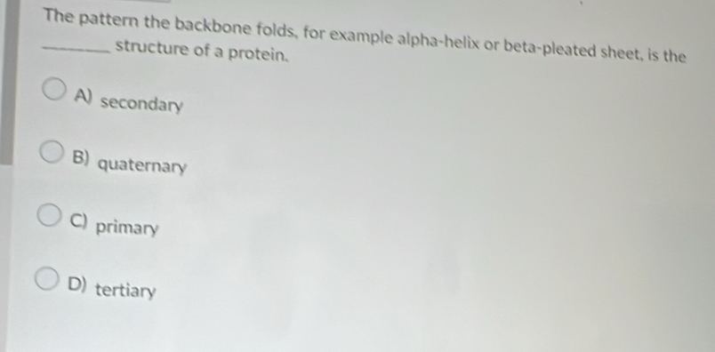 The pattern the backbone folds, for example alpha-helix or beta-pleated sheet, is the
structure of a protein.
A) secondary
B) quaternary
C) primary
D) tertiary