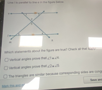 Line / is parallel to line e in the figure below.
Which statements about the figure are true? Check all that appy
Vertical angles prove that ∠ 1≌ ∠ 4.
Vertical angles prove that ∠ 2 a ∠ 5.
The triangles are similar because corresponding sides are cong
Save an
Mark this and re