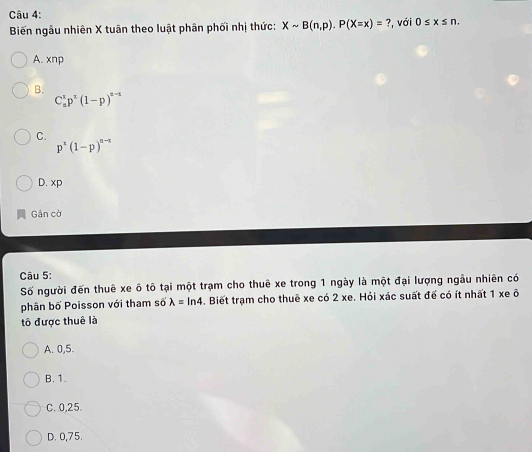 Biến ngẫu nhiên X tuân theo luật phân phối nhị thức: Xsim B(n,p).P(X=x)= ?, với 0≤ x≤ n.
A. xnp
B.
C_n^(xp^x)(1-p)^n-x
C.
p^x(1-p)^n-x
D. xp
Gân cờ
Câu 5:
Số người đến thuê xe ô tô tại một trạm cho thuê xe trong 1 ngày là một đại lượng ngâu nhiên có
phân bố Poisson với tham số lambda =ln 4. Biết trạm cho thuê xe có 2 xe. Hỏi xác suất để có ít nhất 1 xe ô
tô được thuê là
A. 0, 5.
B. 1.
C. 0,25.
D. 0,75.