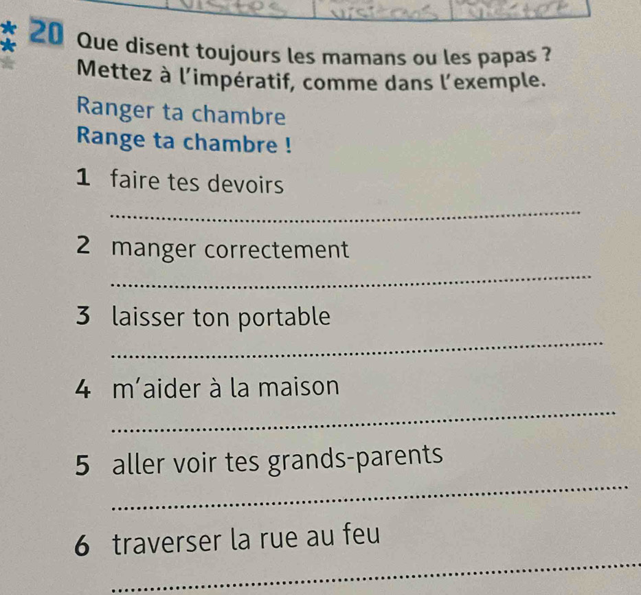 a 20 Que disent toujours les mamans ou les papas ? 
Mettez à l'impératif, comme dans l'exemple. 
Ranger ta chambre 
Range ta chambre ! 
1 faire tes devoirs 
_ 
2 manger correctement 
_ 
_ 
3 laisser ton portable 
_ 
4 m' aider à la maison 
_ 
5 aller voir tes grands-parents 
_ 
6 traverser la rue au feu