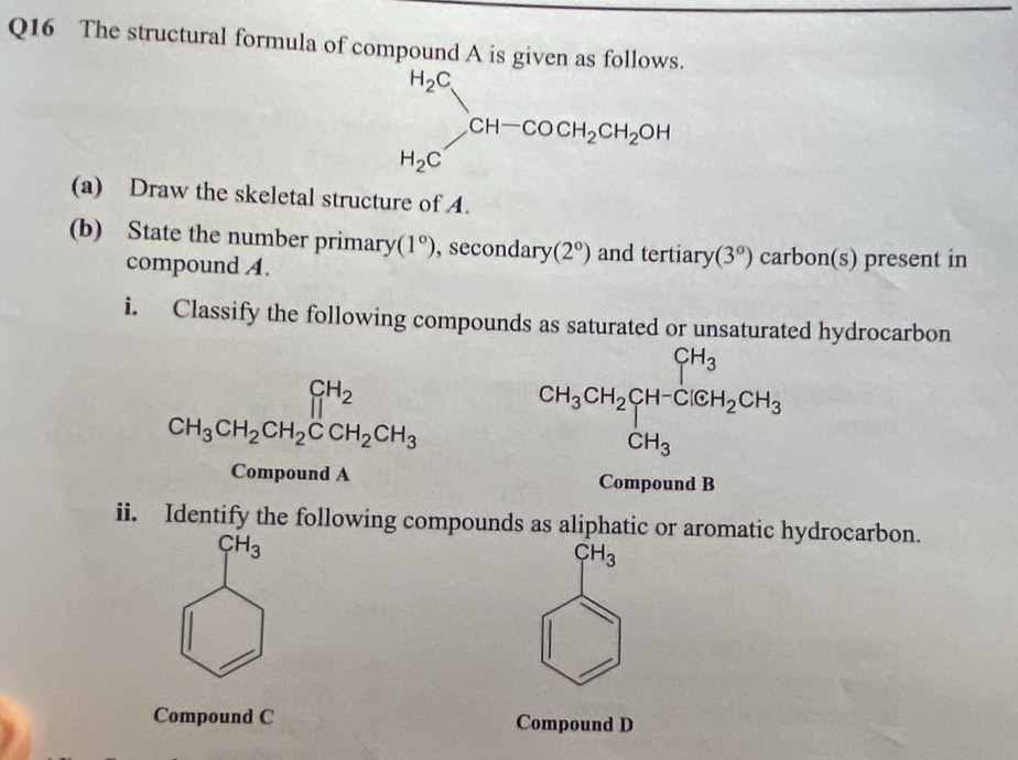 The structural formula of compound A is given as follows.
H_2C]CH-COH-COCH_2CH_2OH
(a) Draw the skeletal structure of A. 
(b) State the number primary (1°) ,secondary (2°) and tertiary (3°) carbon(s) present in 
compound A. 
i. Classify the following compounds as saturated or unsaturated hydrocarbon
CH_3CH_2CH_2CCH_2CH_3 CH_3CH_2CH-ClGH_2CH_3
Compound A Compound B 
ii. Identify the following compounds as aliphatic or aromatic hydrocarbon.
CH_3
CH_3
Compound C Compound D