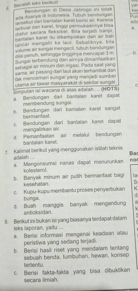 Bacalah teks berikut!
yar
Bendungan di Desa Jatirogo ini tidak ke
ada duanya di Indonesia. Tubuh bendungan Pui
tersebut dari bantalan karet berisi air. Karena ada
terbuat dari karet, tinggi permukaannya bisa
diatur secara fleksibel. Bila terjadi banjir, a.
bantalan karet itu dikempiskan dan air bah
lancar mengalir ke laut. Sebaliknya, bila
volume air sungai mengecil, tubuh bendungan
diisi penuh, sehingga tingginya mencapai 3 m. _b.
Sungai terbendung dan airnya dimanfaatkan
sebagai air minum dan irigasi. Pada saat yang
sama, air pasang dari laut akan terhambat dan
tak mencemari sungai yang menjadi sumber
utama air tawar masyarakat di sekitar sungai.
C
Simpulan isi wacana di atas adalah ... (HOTS)
a. Bendungan dari bantalan karet dapat
membendung sungai.
b. Bendungan dari bantalan karet sangat
bermanfaat.
c. Bendungan dari bantalan karet dapat
mengalirkan air.
d. Pemanfaatan air melalui bendungan
bantalan karet.
7. Kalimat berikut yang menggunakan istilah teknis
Ba
adalah ... nor
a. Mengonsumsi nanas dapat menurunkan
kolesterol.
b. Banyak minum air putih bermanfaat bagi la
kesehatan.
S
c. Kupu-kupu membantu proses penyerbukan K
d
bunga.
d. Buah manggis banyak mengandung a
k
antioksidan.
8. Berikut ini bukan isi yang biasanya terdapat dalam
teks laporan, yaitu ...
a. Berisi informasi mengenai keadaan atau
peristiwa yang sedang terjadi.
b. Berisi hasil riset yang mendalam tentang
sebuah benda, tumbuhan, hewan, konsep
tertentu.
c. Berisi fakta-fakta yang bisa dibuktikan
secara ilmiah.