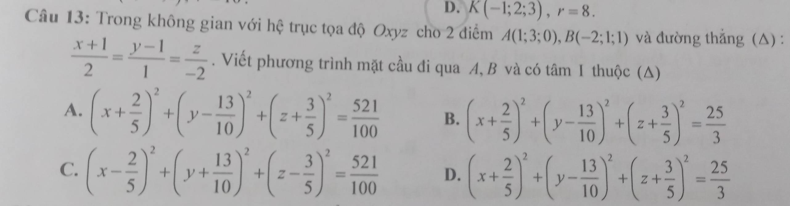 D. K(-1;2;3), r=8. 
Câu 13: Trong không gian với hệ trục tọa độ Oxyz cho 2 điểm A(1;3;0), B(-2;1;1) và đường thắng (△) :
 (x+1)/2 = (y-1)/1 = z/-2 . Viết phương trình mặt cầu đi qua A, B và có tâm I thuộc (Δ)
A. (x+ 2/5 )^2+(y- 13/10 )^2+(z+ 3/5 )^2= 521/100 
B. (x+ 2/5 )^2+(y- 13/10 )^2+(z+ 3/5 )^2= 25/3 
C. (x- 2/5 )^2+(y+ 13/10 )^2+(z- 3/5 )^2= 521/100 
D. (x+ 2/5 )^2+(y- 13/10 )^2+(z+ 3/5 )^2= 25/3 