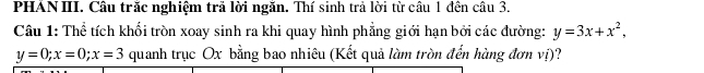 PHAN III. Cầu trăc nghiệm trả lời ngăn. Thí sinh trả lời từ cầu 1 đên câu 3.
Câu 1: Thể tích khối tròn xoay sinh ra khi quay hình phẳng giới hạn bởi các đường: y=3x+x^2,
y=0; x=0; x=3 quanh trục Ox bằng bao nhiêu (Kết quả làm tròn đến hàng đơn vị)?