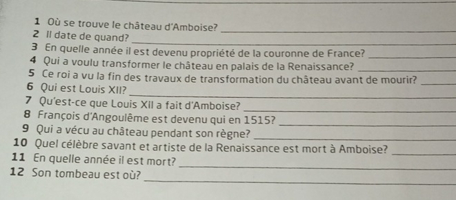 Où se trouve le château d'Amboise?_ 
2 ll date de quand? 
_ 
3 En quelle année il est devenu propriété de la couronne de France?_ 
4 Qui a voulu transformer le château en palais de la Renaissance?_ 
5 Ce roi a vu la fin des travaux de transformation du château avant de mourir?_ 
_ 
6 Qui est Louis XII? 
7 Qu'est-ce que Louis XII a fait d'Amboise? 
_ 
8 François d'Angoulême est devenu qui en 1515? 
_ 
9 Qui a vécu au château pendant son règne?_ 
10 Quel célèbre savant et artiste de la Renaissance est mort à Amboise? 
_ 
_ 
11 En quelle année il est mort? 
_ 
12 Son tombeau est où?