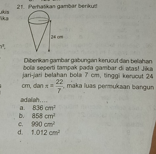 Perhatikan gambar berikut!
ukis
lika
1^2, 
Diberikan gambar gabungan kerucut dan belahan
bola seperti tampak pada gambar di atas! Jika
jari-jari belahan bola 7 cm, tinggi kerucut 24
cm, dan π = 22/7  , maka luas permukaan bangun
adalah....
a. 836cm^2
b. 858cm^2
C. 990cm^2
d. 1.012cm^2