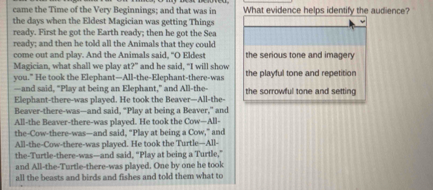 came the Time of the Very Beginnings; and that was in What evidence helps identify the audience? 
the days when the Eldest Magician was getting Things 
ready. First he got the Earth ready; then he got the Sea 
ready; and then he told all the Animals that they could 
come out and play. And the Animals said, “O Eldest the serious tone and imagery 
Magician, what shall we play at?” and he said, “I will show 
you.” He took the Elephant—All-the-Elephant-there-was the playful tone and repetition 
—and said, “Play at being an Elephant,” and All-the- the sorrowful tone and setting 
Elephant-there-was played. He took the Beaver—All-the- 
Beaver-there-was—and said, “Play at being a Beaver,” and 
All-the Beaver-there-was played. He took the Cow—All- 
the-Cow-there-was—and said, “Play at being a Cow,” and 
All-the-Cow-there-was played. He took the Turtle—All- 
the-Turtle-there-was—and said, “Play at being a Turtle,” 
and All-the-Turtle-there-was played. One by one he took 
all the beasts and birds and fishes and told them what to