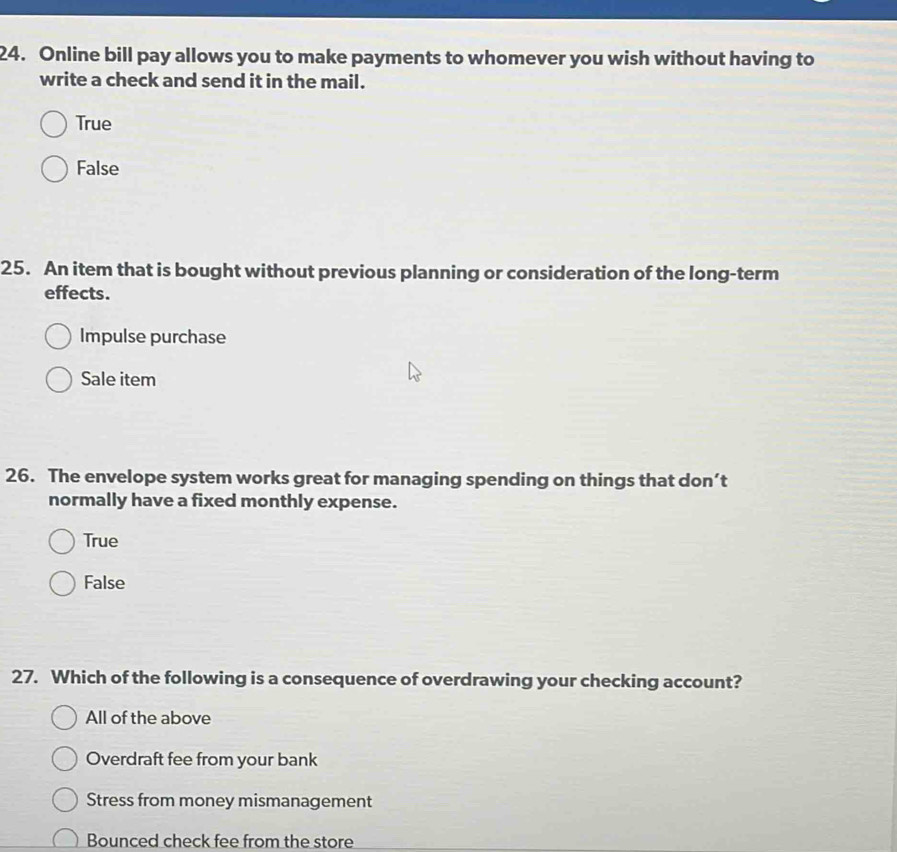 Online bill pay allows you to make payments to whomever you wish without having to
write a check and send it in the mail.
True
False
25. An item that is bought without previous planning or consideration of the long-term
effects.
Impulse purchase
Sale item
26. The envelope system works great for managing spending on things that don’t
normally have a fixed monthly expense.
True
False
27. Which of the following is a consequence of overdrawing your checking account?
All of the above
Overdraft fee from your bank
Stress from money mismanagement
Bounced check fee from the store