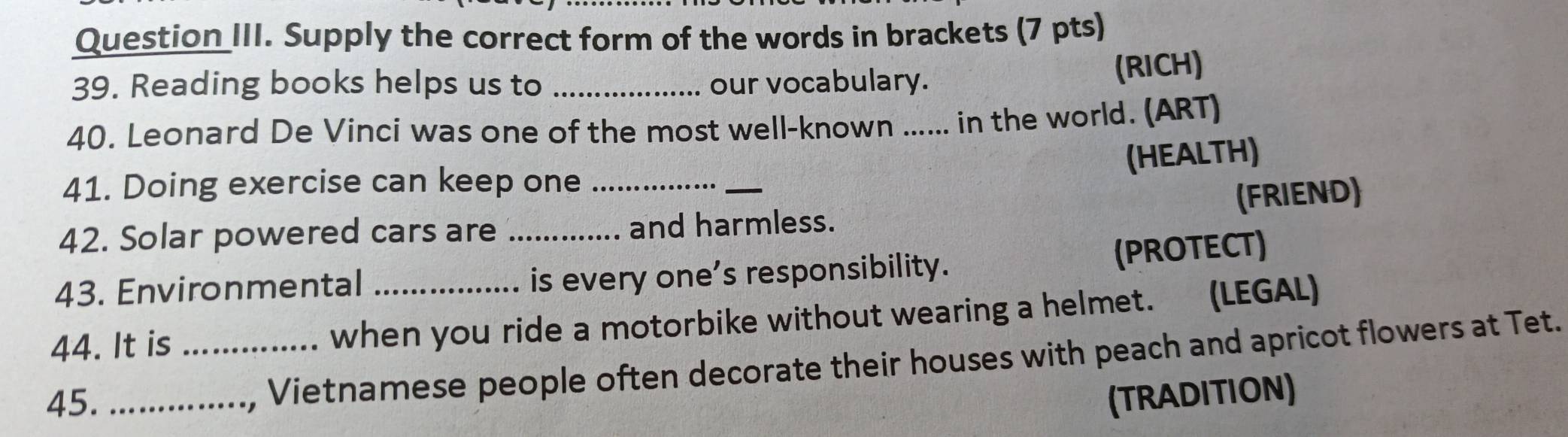 Question III. Supply the correct form of the words in brackets (7 pts) 
39. Reading books helps us to _our vocabulary. 
(RICH) 
40. Leonard De Vinci was one of the most well-known ...... in the world. (ART) 
(HEALTH) 
41. Doing exercise can keep one_ 
_ 
(FRIEND) 
42. Solar powered cars are _and harmless. 
(PROTECT) 
43. Environmental is every one’s responsibility. 
44. It is _when you ride a motorbike without wearing a helmet. (LEGAL) 
, Vietnamese people often decorate their houses with peach and apricot flowers at Tet. 
45. _(TRADITION)