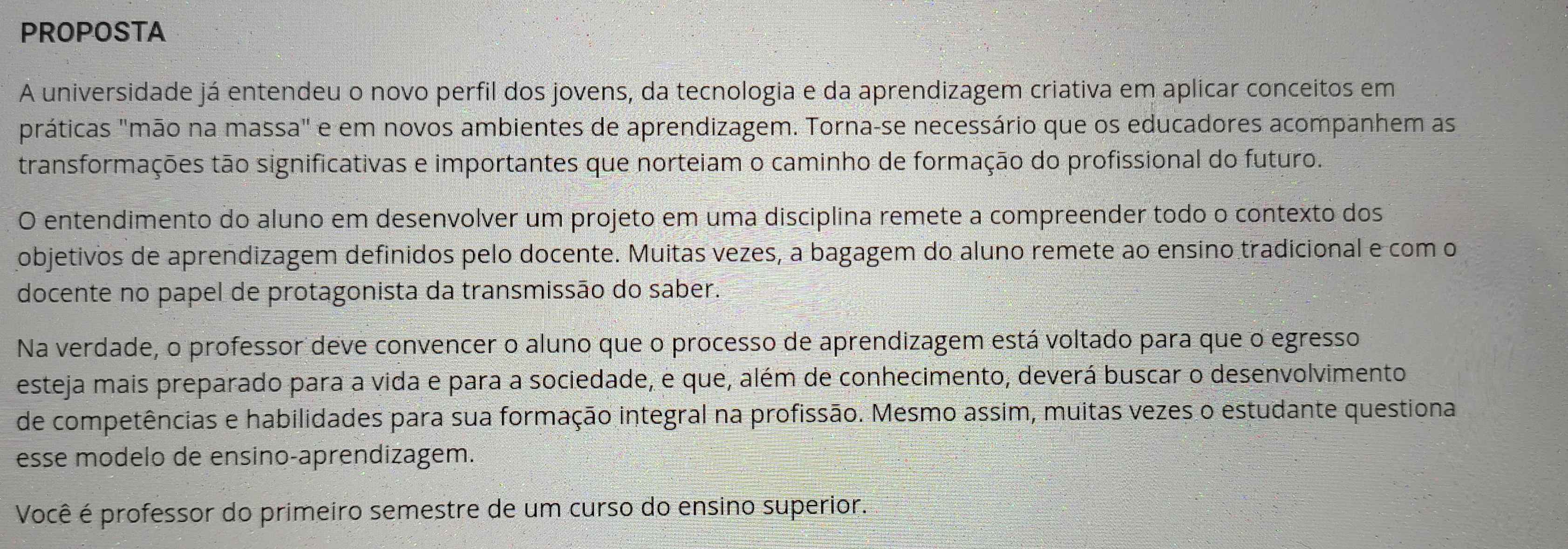 PROPOSTA 
A universidade já entendeu o novo perfil dos jovens, da tecnologia e da aprendizagem criativa em aplicar conceitos em 
práticas "mão na massa" e em novos ambientes de aprendizagem. Torna-se necessário que os educadores acompanhem as 
transformações tão significativas e importantes que norteiam o caminho de formação do profissional do futuro. 
O entendimento do aluno em desenvolver um projeto em uma disciplina remete a compreender todo o contexto dos 
objetivos de aprendizagem definidos pelo docente. Muitas vezes, a bagagem do aluno remete ao ensino tradicional e com o 
docente no papel de protagonista da transmissão do saber. 
Na verdade, o professor deve convencer o aluno que o processo de aprendizagem está voltado para que o egresso 
esteja mais preparado para a vida e para a sociedade, e que, além de conhecimento, deverá buscar o desenvolvimento 
de competências e habilidades para sua formação integral na profissão. Mesmo assim, muitas vezes o estudante questiona 
esse modelo de ensino-aprendizagem. 
Você é professor do primeiro semestre de um curso do ensino superior.