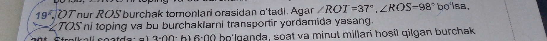 19^* OT nur ROS burchak tomonlari orasidan o‘tadi. Agar ∠ ROT=37°, ∠ ROS=98° bo'lsa, 
TOS ni toping va bu burchaklarni transportir yordamida yasang.
3· 00· b) 6:00 bo‘lganda, soat va minut millari hosil qilgan burchak