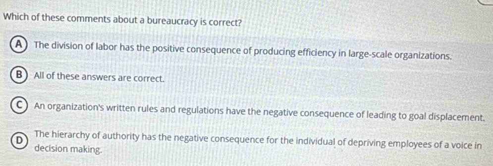 Which of these comments about a bureaucracy is correct?
A ) The division of labor has the positive consequence of producing efficiency in large-scale organizations.
B ) All of these answers are correct.
C) An organization's written rules and regulations have the negative consequence of leading to goal displacement.
D
The hierarchy of authority has the negative consequence for the individual of depriving employees of a voice in
decision making.