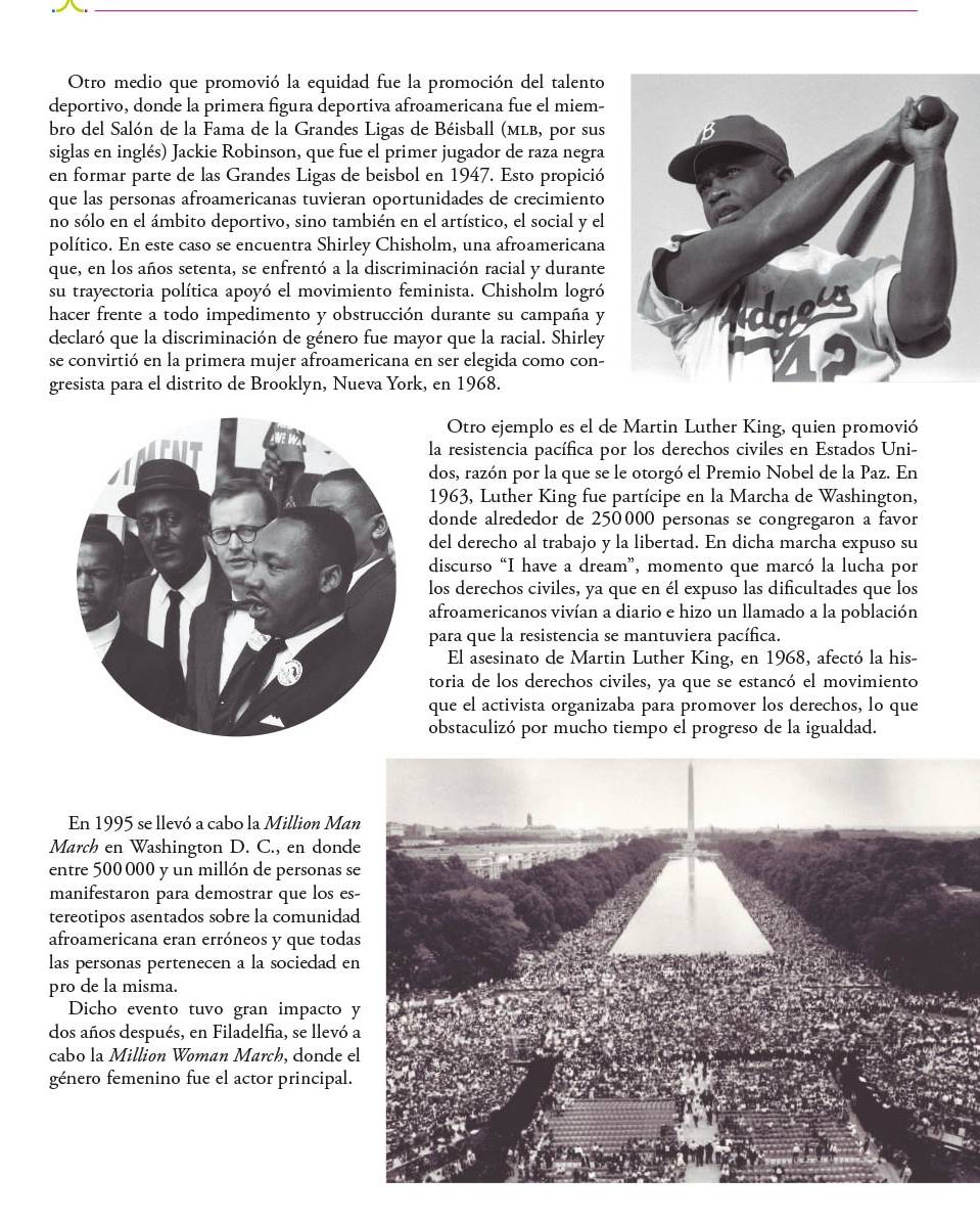 Otro medio que promovió la equidad fue la promoción del talento
deportivo, donde la primera figura deportiva afroamericana fue el miem-
bro del Salón de la Fama de la Grandes Ligas de Béisball (мLb, por sus
siglas en inglés) Jackie Robinson, que fue el primer jugador de raza negra
en formar parte de las Grandes Ligas de beisbol en 1947. Esto propició
que las personas afroamericanas tuvieran oportunidades de crecimiento
no sólo en el ámbito deportivo, sino también en el artístico, el social y el
político. En este caso se encuentra Shirley Chisholm, una afroamericana
que, en los años setenta, se enfrentó a la discriminación racial y durante
su trayectoria política apoyó el movimiento feminista. Chisholm logró
hacer frente a todo impedimento y obstrucción durante su campaña y
declaró que la discriminación de género fue mayor que la racial. Shirley
se convirtió en la primera mujer afroamericana en ser elegida como con-
gresista para el distrito de Brooklyn, Nueva York, en 1968.
Otro ejemplo es el de Martin Luther King, quien promovió
la resistencia pacífica por los derechos civiles en Estados Uni-
dos, razón por la que se le otorgó el Premio Nobel de la Paz. En
1963, Luther King fue partícipe en la Marcha de Washington,
donde alrededor de 250000 personas se congregaron a favor
del derecho al trabajo y la libertad. En dicha marcha expuso su
discurso “I have a dream”, momento que marcó la lucha por
los derechos civiles, ya que en él expuso las dificultades que los
afroamericanos vivían a diario e hizo un llamado a la población
para que la resistencia se mantuviera pacífica.
El asesinato de Martin Luther King, en 1968, afectó la his-
toria de los derechos civiles, ya que se estancó el movimiento
que el activista organizaba para promover los derechos, lo que
obstaculizó por mucho tiempo el progreso de la igualdad.
En 1995 se llevó a cabo la Million Ma
March en Washington D. C., en dond
entre 500000 y un millón de personas s
manifestaron para demostrar que los es
tereotipos asentados sobre la comunida
afroamericana eran erróneos y que toda
las personas pertenecen a la sociedad e
pro de la misma.
Dicho evento tuvo gran impacto 
dos años después, en Filadelfia, se llevó 
cabo la Million Woman March, donde e
género femenino fue el actor principal.