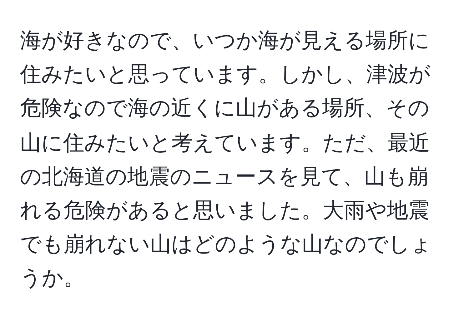 海が好きなので、いつか海が見える場所に住みたいと思っています。しかし、津波が危険なので海の近くに山がある場所、その山に住みたいと考えています。ただ、最近の北海道の地震のニュースを見て、山も崩れる危険があると思いました。大雨や地震でも崩れない山はどのような山なのでしょうか。