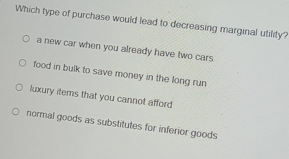 Which type of purchase would lead to decreasing marginal utility?
a new car when you already have two cars
food in bulk to save money in the long run
luxury items that you cannot afford
normal goods as substitutes for inferior goods