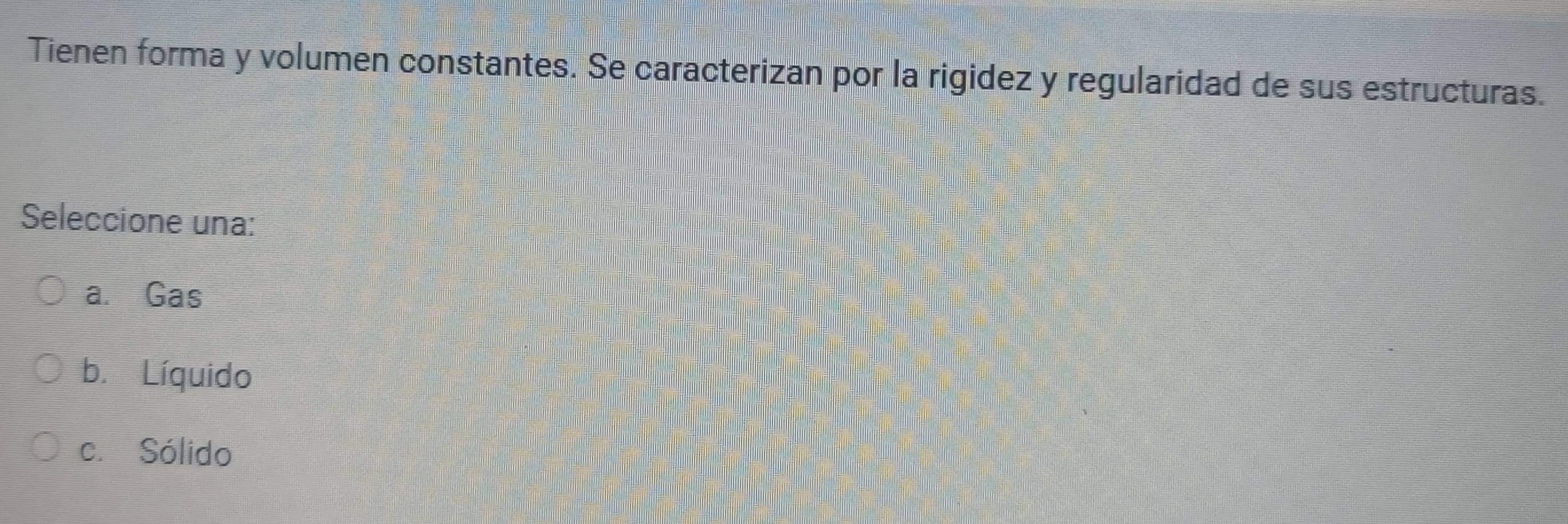 Tienen forma y volumen constantes. Se caracterizan por la rigidez y regularidad de sus estructuras.
Seleccione una:
a. Gas
b. Líquido
c. Sólido