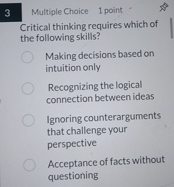 Critical thinking requires which of
the following skills?
Making decisions based on
intuition only
Recognizing the logical
connection between ideas
Ignoring counterarguments
that challenge your
perspective
Acceptance of facts without
questioning