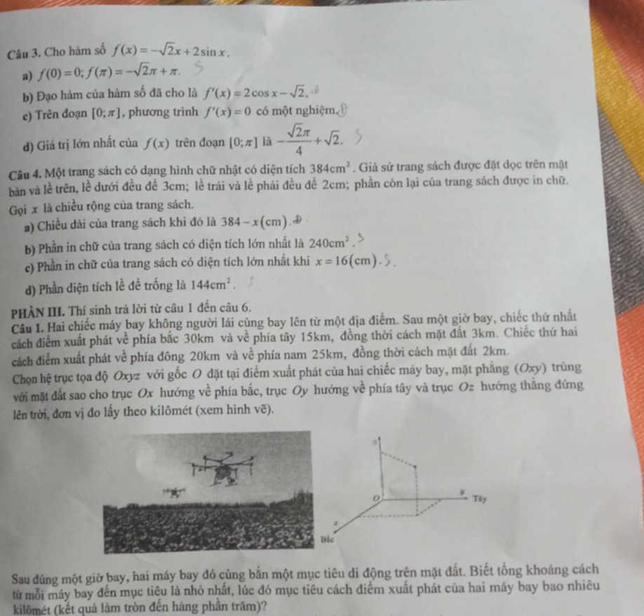 Cho hàm số f(x)=-sqrt(2)x+2sin x.
a) f(0)=0;f(π )=-sqrt(2)π +π .
b) Đạo hàm của hàm số đã cho là f'(x)=2cos x-sqrt(2).
c) Trên đoạn [0;π ] , phương trình f'(x)=0 có một nghiệm,
d) Giá trị lớn nhất của f(x) trên đoạn [0;π ] là - sqrt(2)π /4 +sqrt(2).
Câu 4. Một trang sách có dạng hình chữ nhật có diện tích 384cm^2. Giả sử trang sách được đặt dọc trên mặt
bàn và lề trên, lề dưới đều để 3cm; lề trái và lề phải đều để 2cm; phần còn lại của trang sách được in chữ.
Gọi x là chiều rộng của trang sách.
a) Chiều dài của trang sách khi đó là 384-x(cm)
b) Phần in chữ của trang sách có diện tích lớn nhất là 240cm^2
c) Phần in chữ của trang sách có diện tích lớn nhất khi x=16(cm).
d) Phần diện tích lề đề trống là 144cm^2.
PHẢN III. Thí sinh trả lời từ câu 1 đến câu 6.
Câu 1. Hai chiếc máy bay không người lái cùng bay lên từ một địa điểm. Sau một giờ bay, chiếc thứ nhất
cách điểm xuất phát về phía bắc 30km và về phía tây 15km, đồng thời cách mặt đất 3km. Chiếc thứ hai
cách điểm xuất phát về phía đông 20km và về phía nam 25km, đồng thời cách mặt đất 2km.
Chọn hệ trục tọa độ Oxyz với gốc O đặt tại điểm xuất phát của hai chiếc máy bay, mặt phẳng (Oxy) trùng
với mặt đất sao cho trục Ox hướng về phía bắc, trục Oy hướng về phía tây và trục Oz hướng thắng đứng
lên trời, đơn vị đo lấy theo kilômét (xem hình vẽ).
y Tây
c
Sau đúng một giờ bay, hai máy bay đó cùng bắn một mục tiêu di động trên mặt đất. Biết tổng khoảng cách
từ mỗi máy bay đến mục tiêu là nhỏ nhất, lúc đó mục tiêu cách điểm xuất phát của hai máy bay bao nhiêu
kilômét (kết quả làm tròn đến hàng phân trăm)?