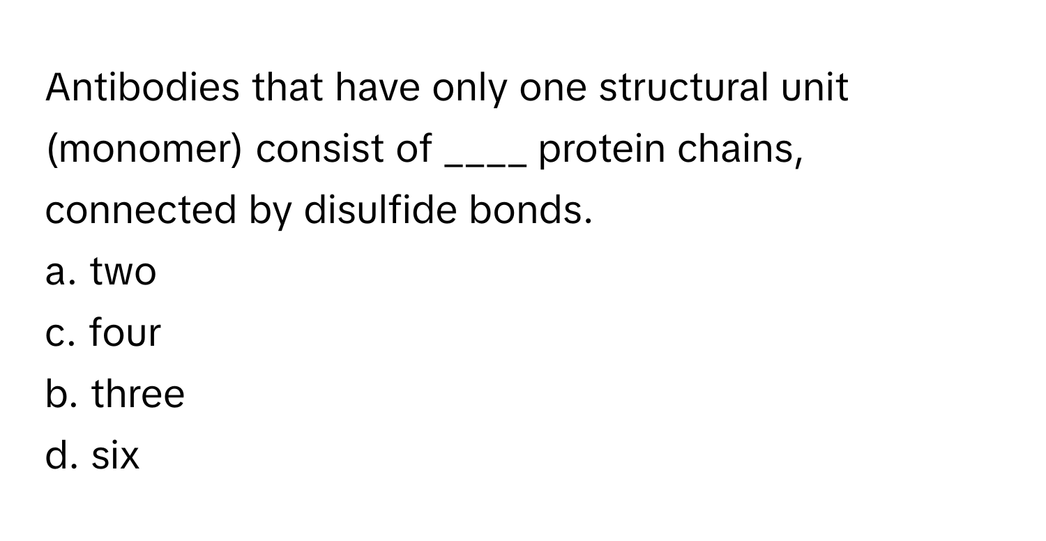 Antibodies that have only one structural unit (monomer) consist of ____ protein chains, connected by disulfide bonds.

a. two 
c. four
b. three 
d. six