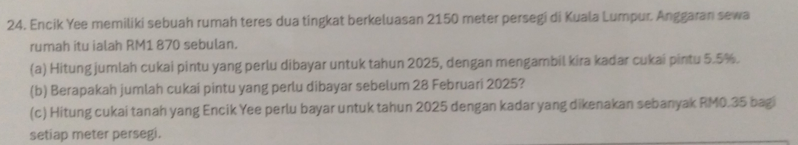 Encik Yee memiliki sebuah rumah teres dua tingkat berkeluasan 2150 meter persegi di Kuala Lumpur. Anggaran sewa 
rumah itu ialah RM1 870 sebulan. 
(a) Hitung jumlah cukai pintu yang perlu dibayar untuk tahun 2025, dengan mengambil kira kadar cukai pintu 5.5%. 
(b) Berapakah jumlah cukai pintu yang perlu dibayar sebelum 28 Februari 2025? 
(c) Hitung cukai tanah yang Encik Yee perlu bayar untuk tahun 2025 dengan kadar yang dikenakan sebanyak RM0.35 bagi 
setiap meter persegi.