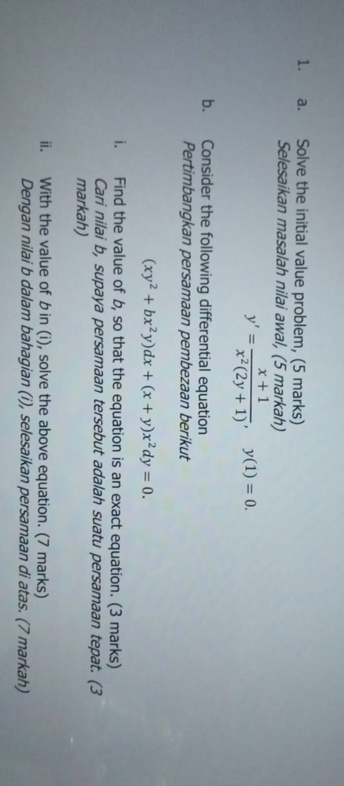 Solve the initial value problem, (5 marks)
Selesaikan masalah nilai awal, (5 markah)
y'= (x+1)/x^2(2y+1) , y(1)=0. 
b. Consider the following differential equation
Pertimbangkan persamaan pembezaan berikut
(xy^2+bx^2y)dx+(x+y)x^2dy=0. 
i. Find the value of b, so that the equation is an exact equation. (3 marks)
Cari nilai b, supaya persamaan tersebut adalah suatu persamaan tepat. (3
markah)
ii. With the value of bin (i), solve the above equation. (7 marks)
Dengan nilai b dalam bahagian (i), selesaikan persamaan di atas. (7 markah)