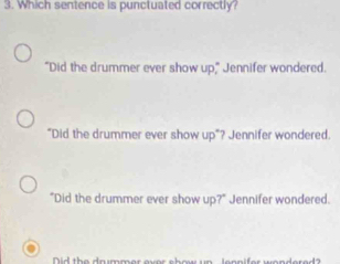 Which sentence is punctuated correctly?
"Did the drummer ever show up," Jennifer wondered.
"Did the drummer ever show up"? Jennifer wondered.
"Did the drummer ever show up?" Jennifer wondered.
Did the da immer avor show un lennifer wendered