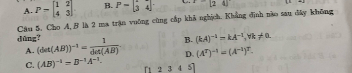 A. P=beginbmatrix 1&2 4&3endbmatrix. B. P=beginbmatrix 1&- 3&4endvmatrix .endvmatrix. C. x-[24]
Câu 5. Cho A, B là 2 ma trận vuông cùng cấp khả nghịch. Khẳng định nào sau đây không
dúng?
A. (det(AB))^-1= 1/det(AB) .
B. (kA)^-1=kA^(-1), forall k!= 0.
D. (A^T)^-1=(A^(-1))^T.
C. (AB)^-1=B^(-1)A^(-1). 「1 2 3 4 5