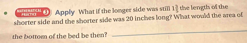 MATHEMATICAL ③ Apply What if the longer side was still 1 3/5  tk he length of the 
PRACTICE 
shorter side and the shorter side was 20 inches long? What would the area of 
the bottom of the bed be then? 
_