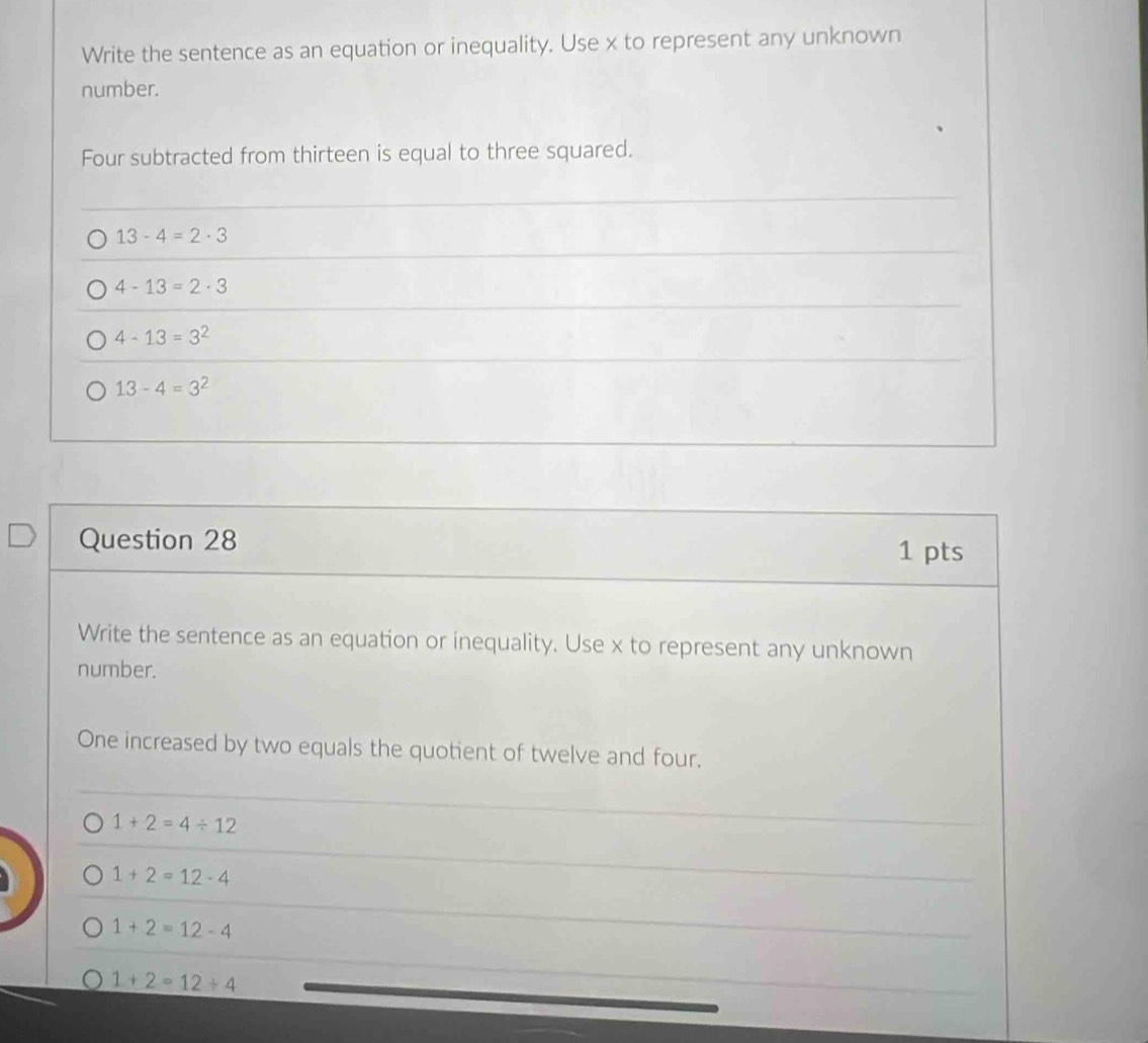 Write the sentence as an equation or inequality. Use x to represent any unknown
number.
Four subtracted from thirteen is equal to three squared.
13-4=2· 3
4-13=2· 3
4-13=3^2
13-4=3^2
Question 28
1 pts
Write the sentence as an equation or inequality. Use x to represent any unknown
number.
One increased by two equals the quotient of twelve and four.
1+2=4/ 12
1+2=12-4
1+2=12-4
1+2=12+4