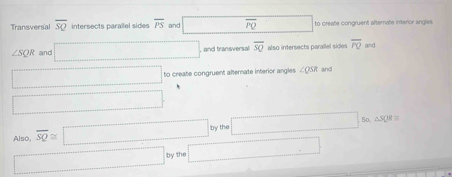 Transversal overline SQ intersects parallel sides overline PS and overline PQ _  to create congruent alternate interior angles
∠ SQR and =□° , and transversal overline SQ also intersects parallel sides overline PQ and
=□ to create congruent alternate interior angles ∠ QSR and
=□°
Also, overline SQ≌ □ by the =□
So, △ SQR≌
·s ·s ·s by the =□