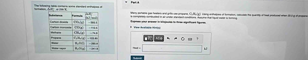 The following table contains some standard enthalpies of
formation, ΔH  , at 298 KMany portable gas heaters and grills use propane, C₃ H₃ (g). Using enthalpies of formation, calculate the quantity of heat produced when 20.0 g of propane
is completely combusted in air under standard conditions. Assume that liquid water is forming.
Express your answer in kilojoules to three significant figures.
View Available Hint(s)
AΣφ ?
Hoat 
kJ
Submit