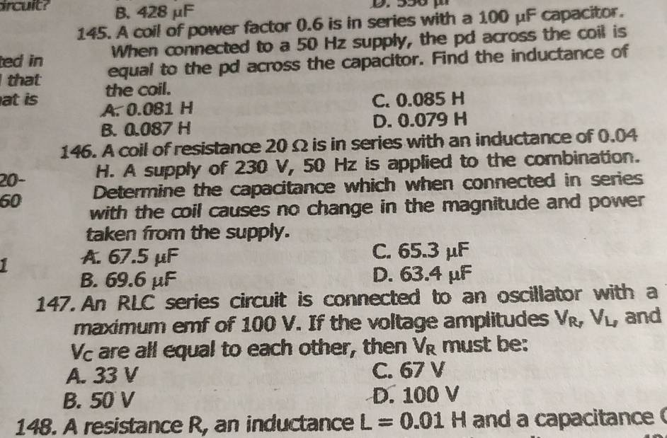 ircuit? B. 428 μF
145. A coil of power factor 0.6 is in series with a 100 μF capacitor.
ted in When connected to a 50 Hz supply, the pd across the coil is
equal to the pd across the capacitor. Find the inductance of
that the coil.
at is A. 0.081 H
C. 0.085 H
B. 0.087 H D. 0.079 H
146. A coil of resistance 20 Ω is in series with an inductance of 0.04
20- H. A supply of 230 V, 50 Hz is applied to the combination.
60 Determine the capacitance which when connected in series
with the coil causes no change in the magnitude and power 
taken from the supply.
I A. 67.5 μF C. 65.3 μF
B. 69.6 μF D. 63.4 μF
147. An RLC series circuit is connected to an oscillator with a
maximum emf of 100 V. If the voltage amplitudes V_R_TV_L_I and
Vc are all equal to each other, then V_R must be:
A. 33 V C. 67 V
B. 50 V D. 100 V
148. A resistance R, an inductance L=0.01H and a capacitance (