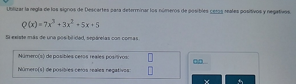 Utilizar la regla de los signos de Descartes para determinar los números de posibles ceros reales positivos y negativos.
Q(x)=7x^3+3x^2+5x+5
Si existe más de una posibilidad, sepárelas con comas. 
Número(s) de posibles ceros reales positivos: 
Número(s) de posibles ceros reales negativos:
X 6