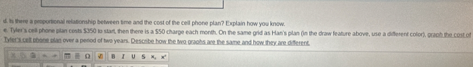 ts there a proportional relationship between time and the cost of the cell phone plan? Explain how you know. 
e. Tyler's cell phone plan costs $350 to start, then there is a $50 charge each month. On the same grid as Han's plan (in the draw feature above, use a different color), graph the cost of 
Tvler's cell phone plan over a period of two years. Describe how the two graphs are the same and how they are different, 
Ω V B I S