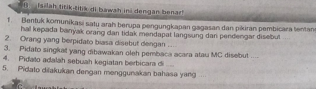 Isilah titik-titik di bawah ini dengan benar! 
1. Bentuk komunikasi satu arah berupa pengungkapan gagasan dan pikiran pembicara tentan 
hal kepada banýak orang dan tidak mendapat langsung dari pendengar disebut ... 
2. Orang yang berpidato biasa disebut dengan …. 
3. Pidato singkat yang dibawakan oleh pembaca acara atau MC disebut .... 
4. Pidato adalah sebuah kegiatan berbicara di .... 
5. Pidato dilakukan dengan menggunakan bahasa yang .... 
C