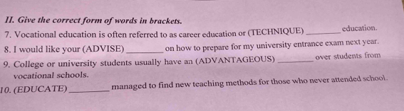 Give the correct form of words in brackets. 
7. Vocational education is often referred to as career education or (TECHNIQUE) _education. 
8. I would like your (ADVISE) _on how to prepare for my university entrance exam next year. 
9. College or university students usually have an (ADVANTAGEOUS)_ over students from 
vocational schools. 
10. (EDUCATE) _managed to find new teaching methods for those who never attended school.