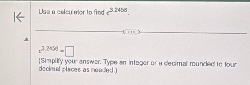 Use a calculator to find e^(3.2458).
e^(3.2458)=□
(Simplify your answer. Type an integer or a decimal rounded to four 
decimal places as needed.)