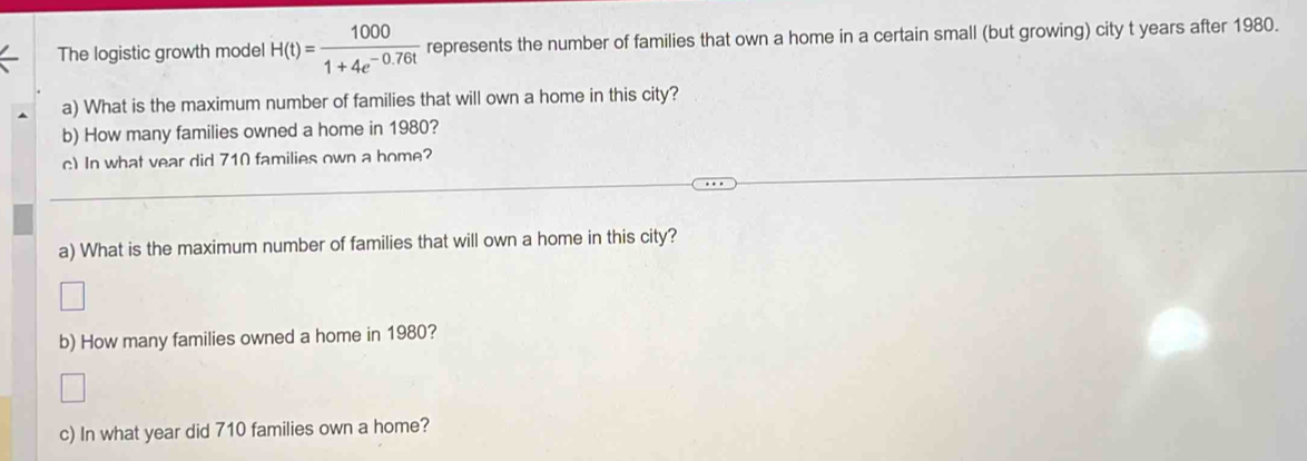 The logistic growth model H(t)= 1000/1+4e^(-0.76t)  represents the number of families that own a home in a certain small (but growing) city t years after 1980. 
a) What is the maximum number of families that will own a home in this city? 
b) How many families owned a home in 1980? 
c) In what vear did 710 families own a home? 
a) What is the maximum number of families that will own a home in this city? 
b) How many families owned a home in 1980? 
c) In what year did 710 families own a home?