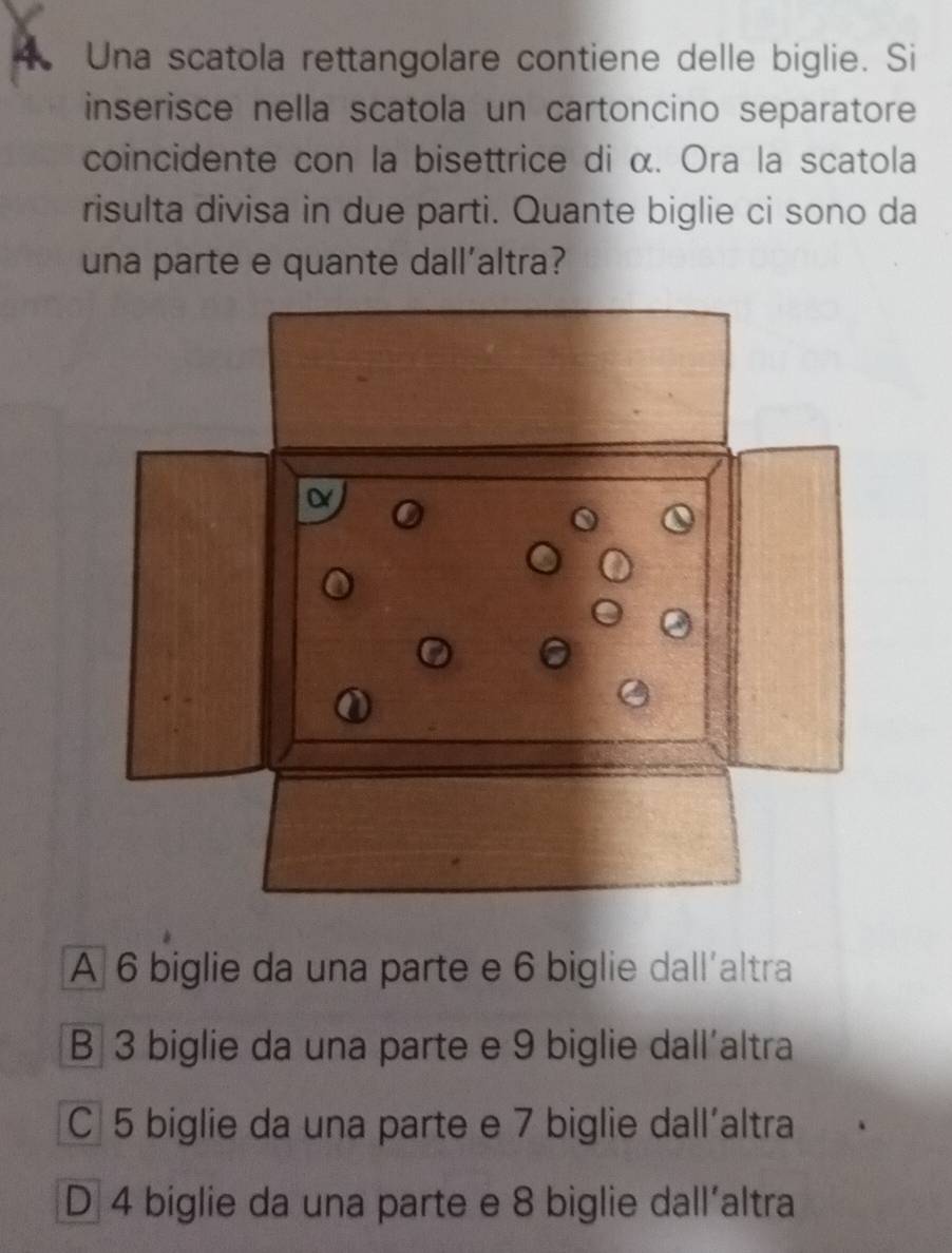 Una scatola rettangolare contiene delle biglie. Si
inserisce nella scatola un cartoncino separatore
coincidente con la bisettrice di α. Ora la scatola
risulta divisa in due parti. Quante biglie ci sono da
una parte e quante dallaltra?
A 6 biglie da una parte e 6 biglie dall´altra
B 3 biglie da una parte e 9 biglie dall´altra
C 5 biglie da una parte e 7 biglie dall´altra
D 4 biglie da una parte e 8 biglie dall´altra