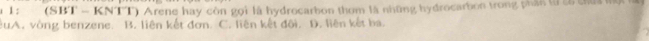 1 1 : (SBT - KNTT) Arene hay còn gọi là hydrocarbon thom là những hydrocarbon trong phần từà chứa một
êuA. vòng benzene. B. liên kết đơn. C. liên kết đối. D. liên kết ba.
