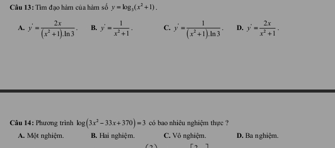 Tìm đạo hàm của hàm số y=log _3(x^2+1).
A. y'= 2x/(x^2+1).ln 3 . B. y'= 1/x^2+1 . C. y'= 1/(x^2+1).ln 3 . D. y'= 2x/x^2+1 . 
* Câu 14: Phương trình log (3x^2-33x+370)=3 có bao nhiêu nghiệm thực ?
A. Một nghiệm. B. Hai nghiệm. C. Vô nghiệm. D. Ba nghiệm.