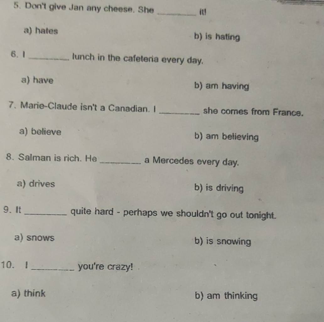 Don't give Jan any cheese. She
_it!
a) hates b) is hating
6.1_ lunch in the cafeteria every day.
a) have b) am having
7. Marie-Claude isn't a Canadian. I _she comes from France.
a) believe b) am believing
8. Salman is rich. He _a Mercedes every day.
a) drives b) is driving
9. It_ quite hard - perhaps we shouldn't go out tonight.
a) snows b) is snowing
10. I _you're crazy!
a) think b) am thinking