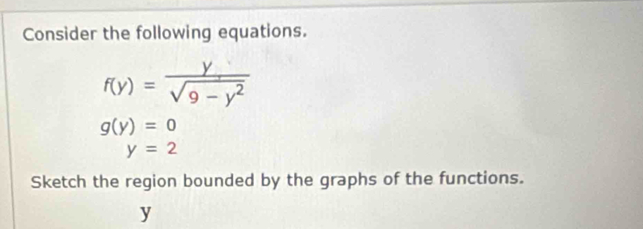 Consider the following equations.
f(y)= y/sqrt(9-y^2) 
g(y)=0
y=2
Sketch the region bounded by the graphs of the functions.
y