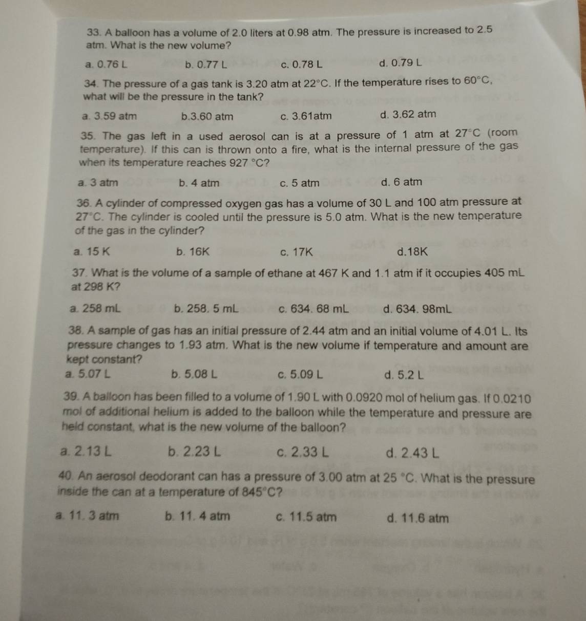 A balloon has a volume of 2.0 liters at 0.98 atm. The pressure is increased to 2.5
atm. What is the new volume?
a. 0.76 L b. 0.77 L c. 0.78 L d. 0.79 L
34. The pressure of a gas tank is 3.20 atm at 22°C. If the temperature rises to 60°C,
what will be the pressure in the tank?
a. 3.59 atm b.3.60 atm c. 3.61atm d. 3.62 atm
35. The gas left in a used aerosol can is at a pressure of 1 atm at 27°C (room
temperature). If this can is thrown onto a fire, what is the internal pressure of the gas
when its temperature reaches 927°C ?
a. 3 atm b. 4 atm c. 5 atm d. 6 atm
36. A cylinder of compressed oxygen gas has a volume of 30 L and 100 atm pressure at
27°C. The cylinder is cooled until the pressure is 5.0 atm. What is the new temperature
of the gas in the cylinder?
a. 15 K b. 16K c. 17K d.18K
37. What is the volume of a sample of ethane at 467 K and 1.1 atm if it occupies 405 mL
at 298 K?
a. 258 mL b. 258. 5 mL c. 634. 68 mL d. 634. 98mL
38. A sample of gas has an initial pressure of 2.44 atm and an initial volume of 4.01 L. Its
pressure changes to 1.93 atm. What is the new volume if temperature and amount are
kept constant?
a. 5.07 L b. 5,08 L c. 5.09 L d. 5.2 L
39. A balloon has been filled to a volume of 1.90 L with 0.0920 mol of helium gas. If 0.0210
mol of additional helium is added to the balloon while the temperature and pressure are
held constant, what is the new volume of the balloon?
a. 2.13 L b. 2.23 L c. 2.33 L d. 2.43 L
40. An aerosol deodorant can has a pressure of 3.00 atm at 25°C. What is the pressure
inside the can at a temperature of 845°C ?
a. 11. 3 atm b. 11. 4 atm c. 11.5 atm d. 11.6 atm