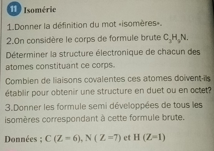 Isomérie 
1.Donner la définition du mot «isomères». 
2.On considère le corps de formule brute C_3H_9N. 
Déterminer la structure électronique de chacun des 
atomes constituant ce corps. 
Combien de liaisons covalentes ces atomes doivent-ils 
établir pour obtenir une structure en duet ou en octet? 
3.Donner les formule semi développées de tous les 
isomères correspondant à cette formule brute. 
Données ; C(Z=6), N(Z=7) et H(Z=1)